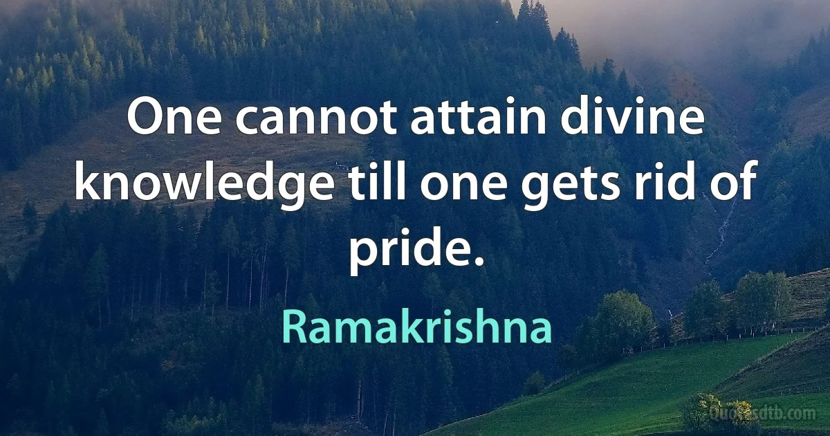 One cannot attain divine knowledge till one gets rid of pride. (Ramakrishna)