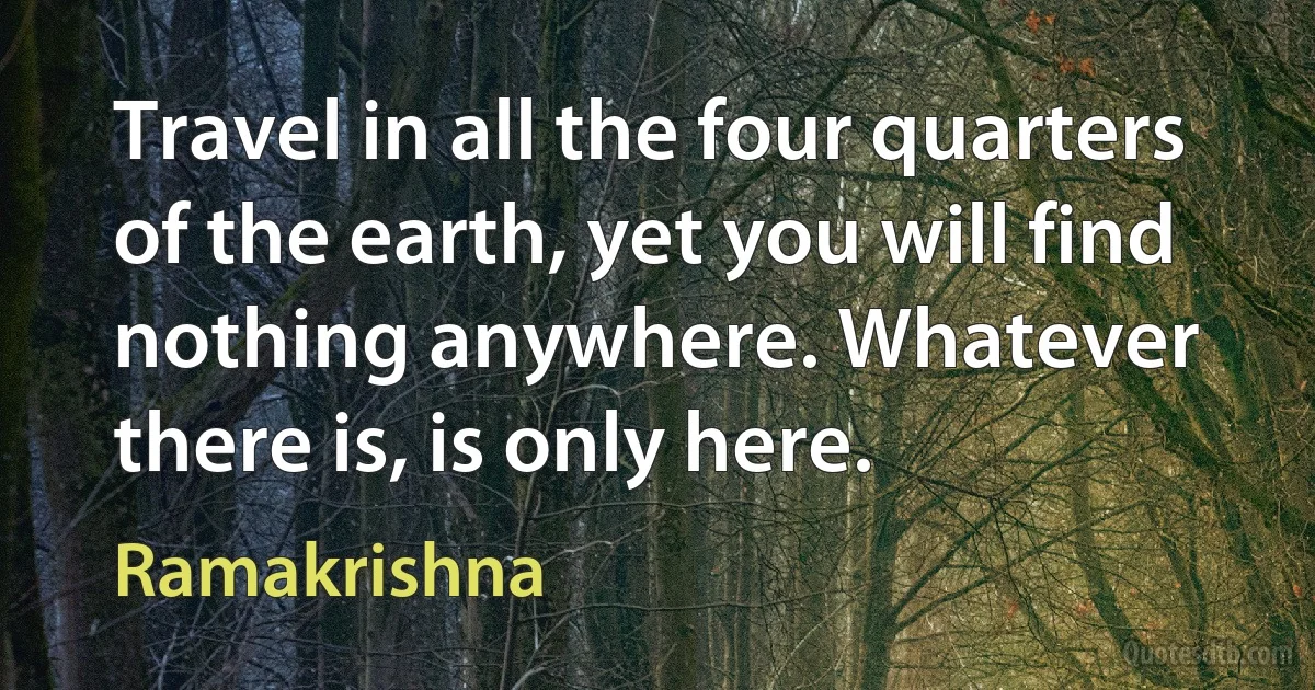 Travel in all the four quarters of the earth, yet you will find nothing anywhere. Whatever there is, is only here. (Ramakrishna)