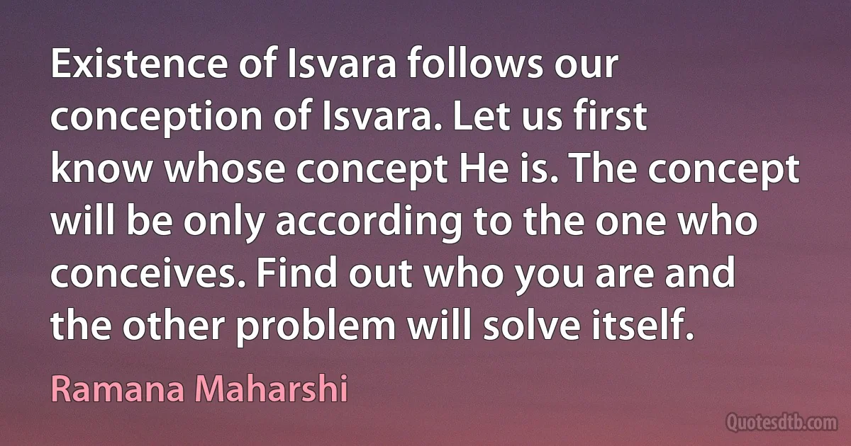 Existence of Isvara follows our conception of Isvara. Let us first know whose concept He is. The concept will be only according to the one who conceives. Find out who you are and the other problem will solve itself. (Ramana Maharshi)