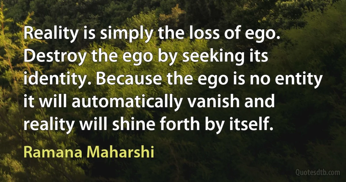 Reality is simply the loss of ego. Destroy the ego by seeking its identity. Because the ego is no entity it will automatically vanish and reality will shine forth by itself. (Ramana Maharshi)