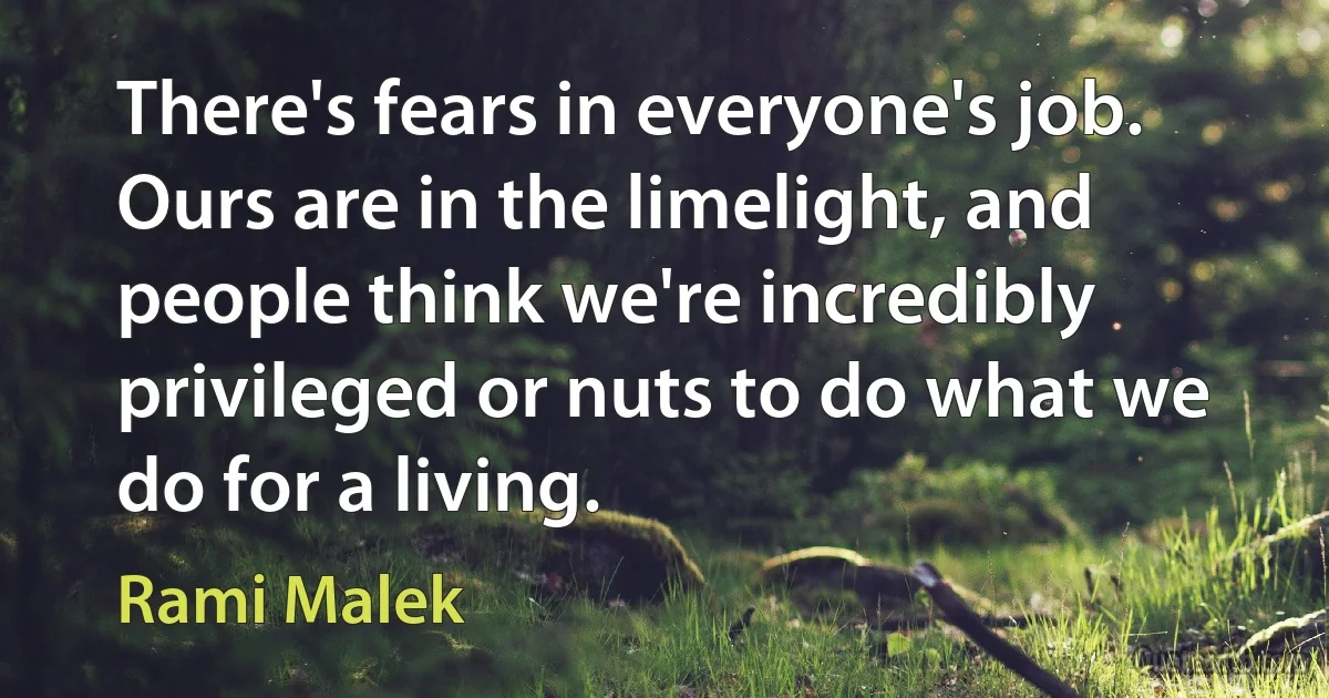 There's fears in everyone's job. Ours are in the limelight, and people think we're incredibly privileged or nuts to do what we do for a living. (Rami Malek)