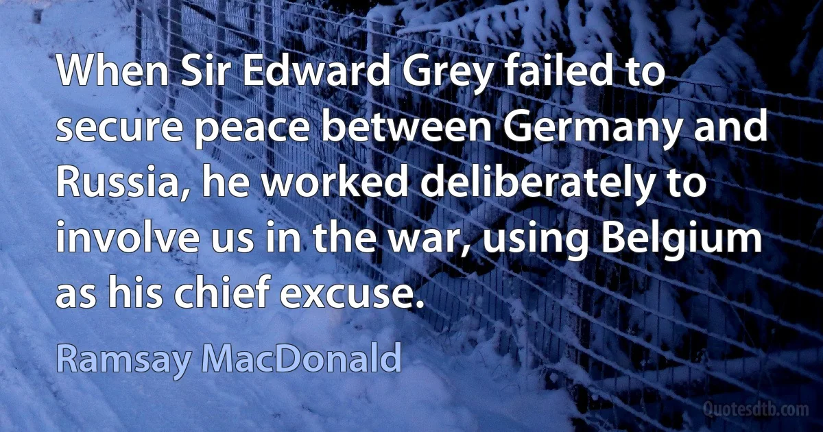 When Sir Edward Grey failed to secure peace between Germany and Russia, he worked deliberately to involve us in the war, using Belgium as his chief excuse. (Ramsay MacDonald)