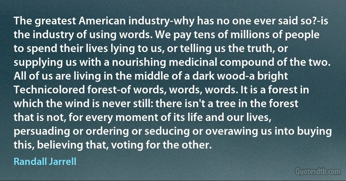 The greatest American industry-why has no one ever said so?-is the industry of using words. We pay tens of millions of people to spend their lives lying to us, or telling us the truth, or supplying us with a nourishing medicinal compound of the two. All of us are living in the middle of a dark wood-a bright Technicolored forest-of words, words, words. It is a forest in which the wind is never still: there isn't a tree in the forest that is not, for every moment of its life and our lives, persuading or ordering or seducing or overawing us into buying this, believing that, voting for the other. (Randall Jarrell)