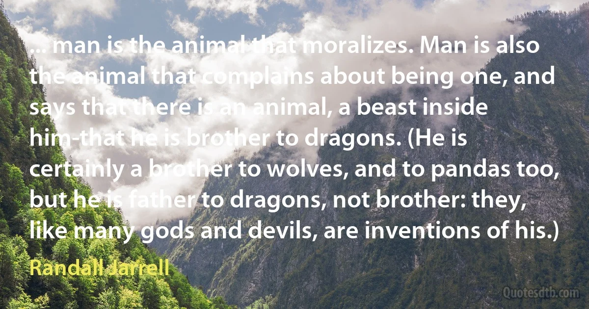 ... man is the animal that moralizes. Man is also the animal that complains about being one, and says that there is an animal, a beast inside him-that he is brother to dragons. (He is certainly a brother to wolves, and to pandas too, but he is father to dragons, not brother: they, like many gods and devils, are inventions of his.) (Randall Jarrell)