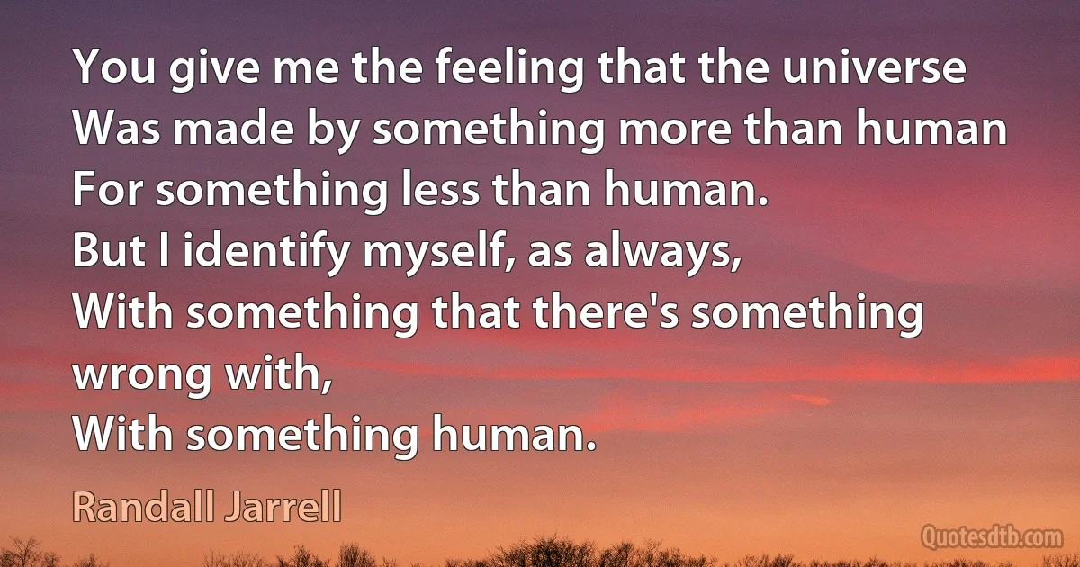 You give me the feeling that the universe
Was made by something more than human
For something less than human.
But I identify myself, as always,
With something that there's something wrong with,
With something human. (Randall Jarrell)