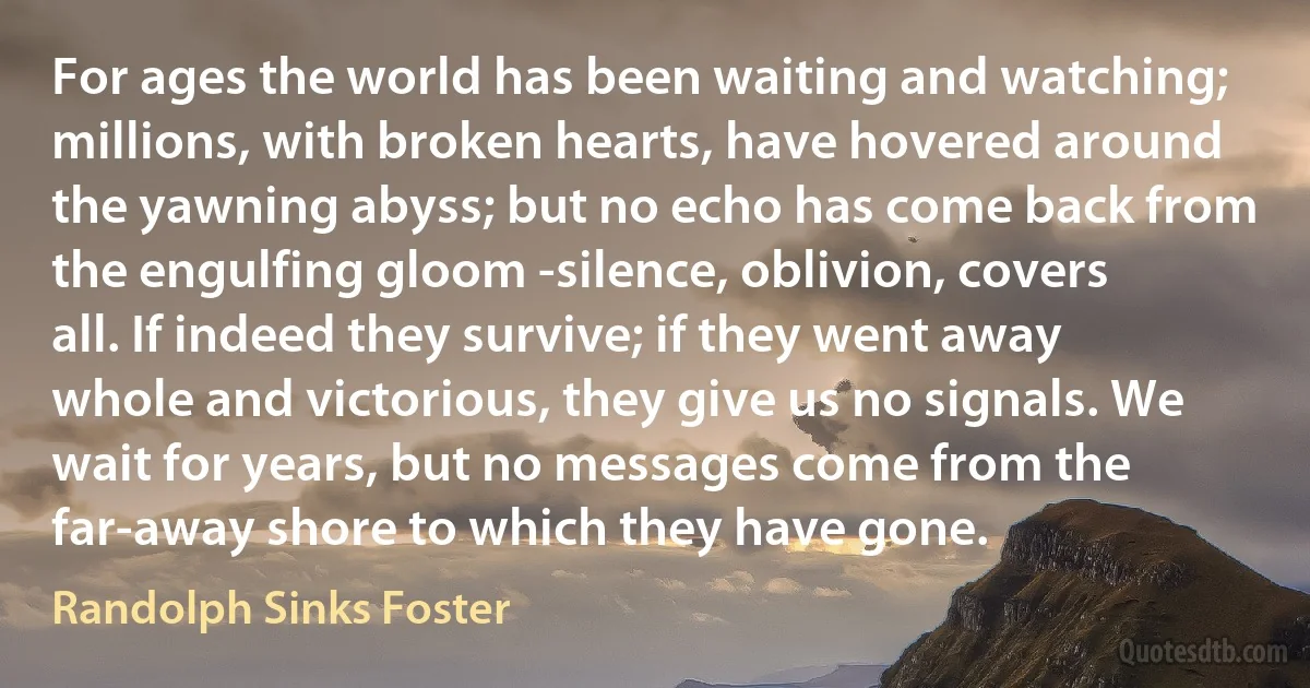 For ages the world has been waiting and watching; millions, with broken hearts, have hovered around the yawning abyss; but no echo has come back from the engulfing gloom -silence, oblivion, covers all. If indeed they survive; if they went away whole and victorious, they give us no signals. We wait for years, but no messages come from the far-away shore to which they have gone. (Randolph Sinks Foster)