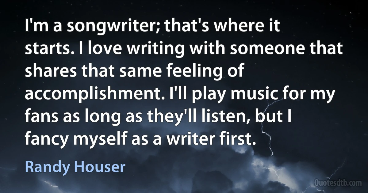 I'm a songwriter; that's where it starts. I love writing with someone that shares that same feeling of accomplishment. I'll play music for my fans as long as they'll listen, but I fancy myself as a writer first. (Randy Houser)