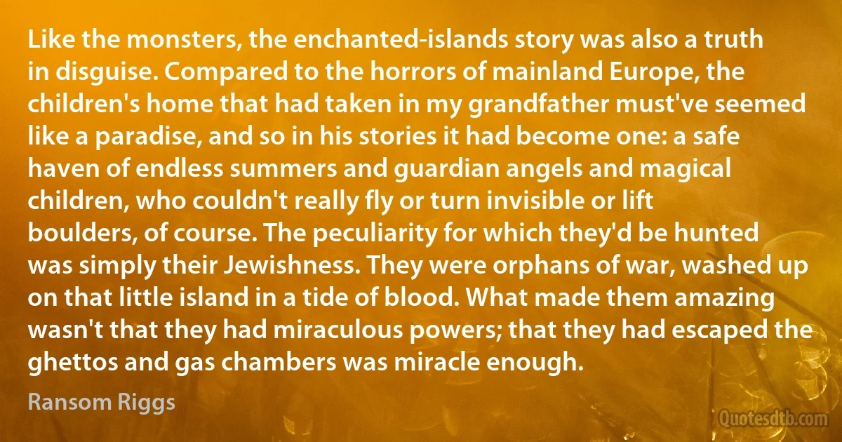 Like the monsters, the enchanted-islands story was also a truth in disguise. Compared to the horrors of mainland Europe, the children's home that had taken in my grandfather must've seemed like a paradise, and so in his stories it had become one: a safe haven of endless summers and guardian angels and magical children, who couldn't really fly or turn invisible or lift boulders, of course. The peculiarity for which they'd be hunted was simply their Jewishness. They were orphans of war, washed up on that little island in a tide of blood. What made them amazing wasn't that they had miraculous powers; that they had escaped the ghettos and gas chambers was miracle enough. (Ransom Riggs)