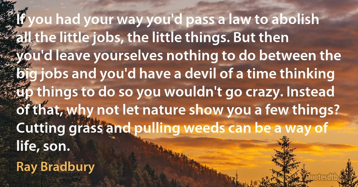 If you had your way you'd pass a law to abolish all the little jobs, the little things. But then you'd leave yourselves nothing to do between the big jobs and you'd have a devil of a time thinking up things to do so you wouldn't go crazy. Instead of that, why not let nature show you a few things? Cutting grass and pulling weeds can be a way of life, son. (Ray Bradbury)