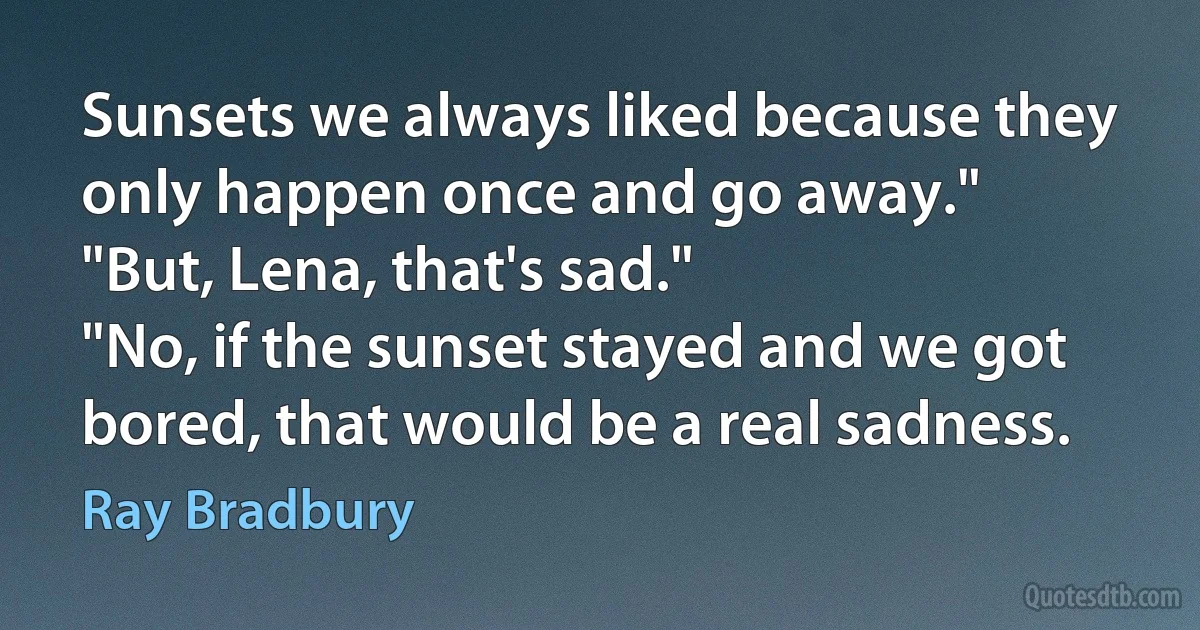 Sunsets we always liked because they only happen once and go away."
"But, Lena, that's sad."
"No, if the sunset stayed and we got bored, that would be a real sadness. (Ray Bradbury)