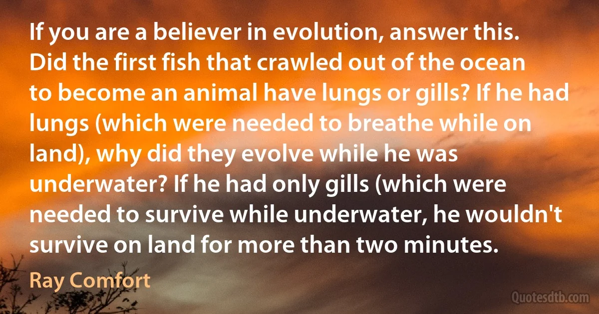 If you are a believer in evolution, answer this. Did the first fish that crawled out of the ocean to become an animal have lungs or gills? If he had lungs (which were needed to breathe while on land), why did they evolve while he was underwater? If he had only gills (which were needed to survive while underwater, he wouldn't survive on land for more than two minutes. (Ray Comfort)