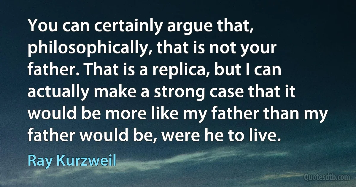 You can certainly argue that, philosophically, that is not your father. That is a replica, but I can actually make a strong case that it would be more like my father than my father would be, were he to live. (Ray Kurzweil)