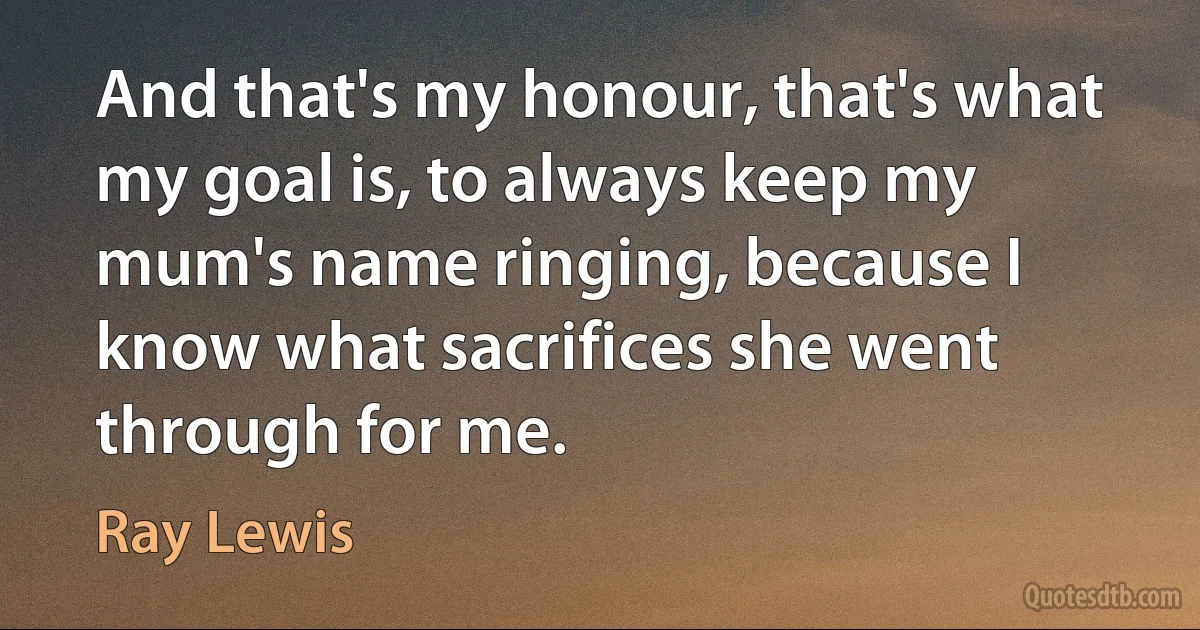 And that's my honour, that's what my goal is, to always keep my mum's name ringing, because I know what sacrifices she went through for me. (Ray Lewis)