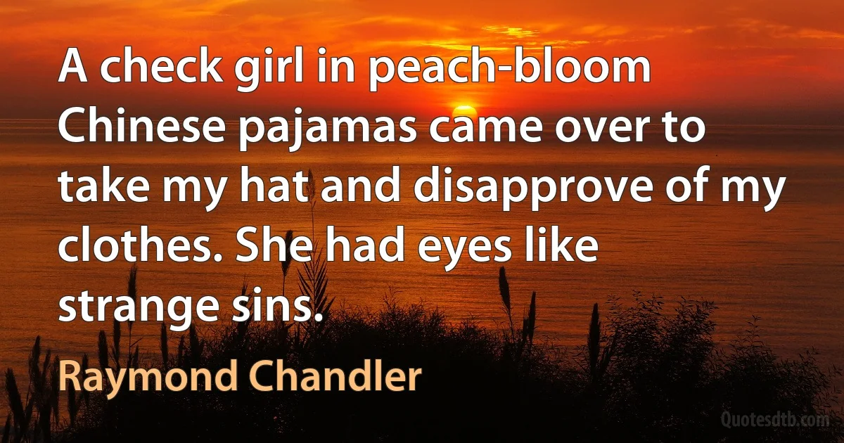 A check girl in peach-bloom Chinese pajamas came over to take my hat and disapprove of my clothes. She had eyes like strange sins. (Raymond Chandler)