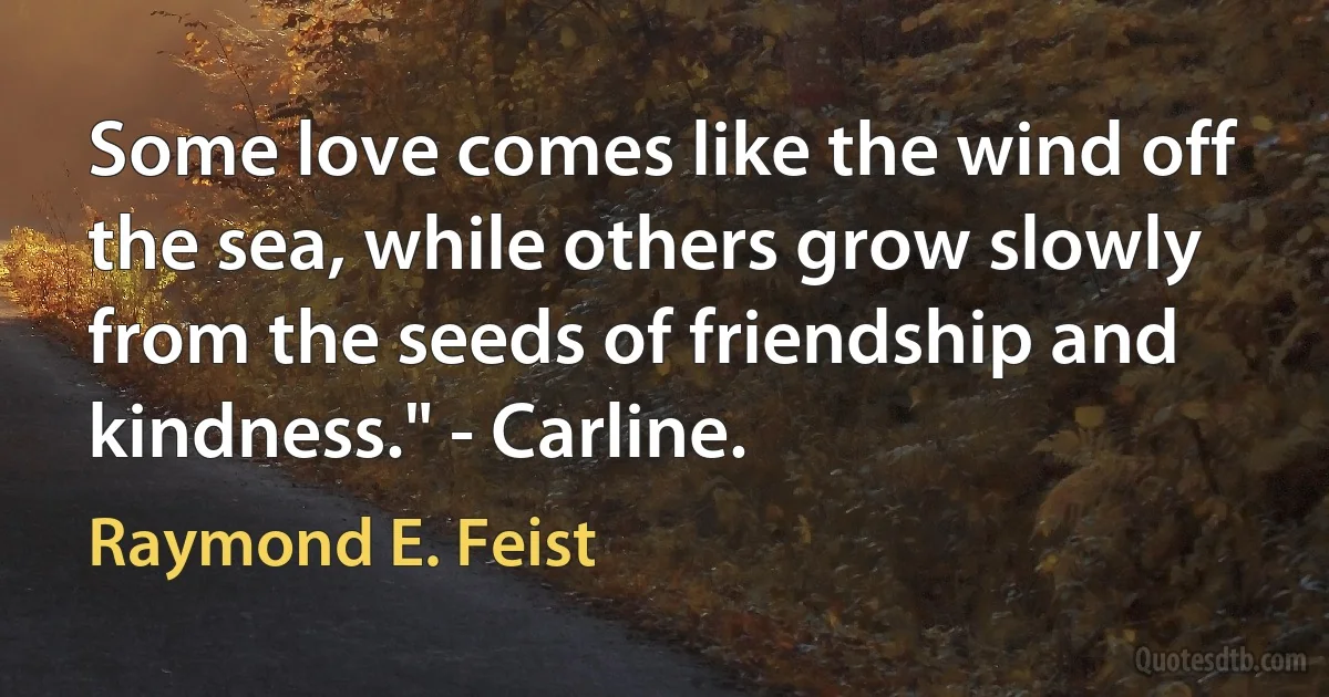 Some love comes like the wind off the sea, while others grow slowly from the seeds of friendship and kindness." - Carline. (Raymond E. Feist)