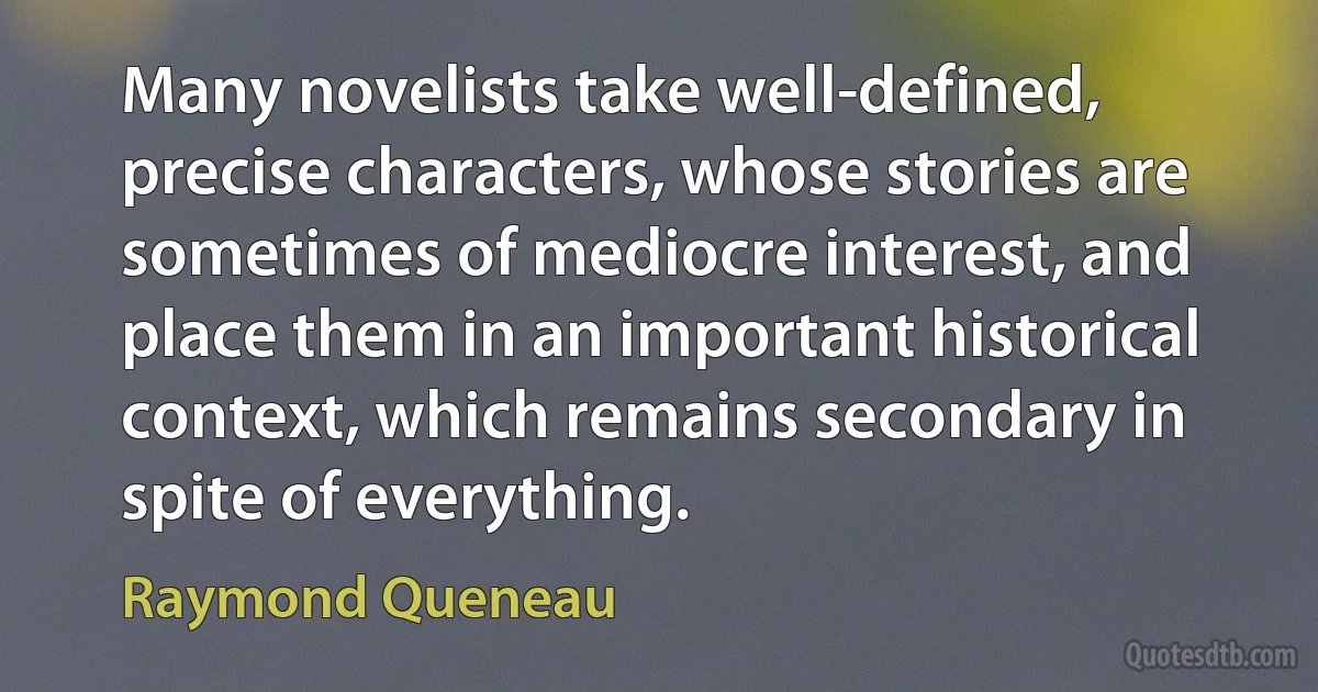 Many novelists take well-defined, precise characters, whose stories are sometimes of mediocre interest, and place them in an important historical context, which remains secondary in spite of everything. (Raymond Queneau)