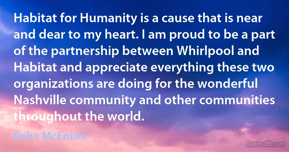 Habitat for Humanity is a cause that is near and dear to my heart. I am proud to be a part of the partnership between Whirlpool and Habitat and appreciate everything these two organizations are doing for the wonderful Nashville community and other communities throughout the world. (Reba McEntire)