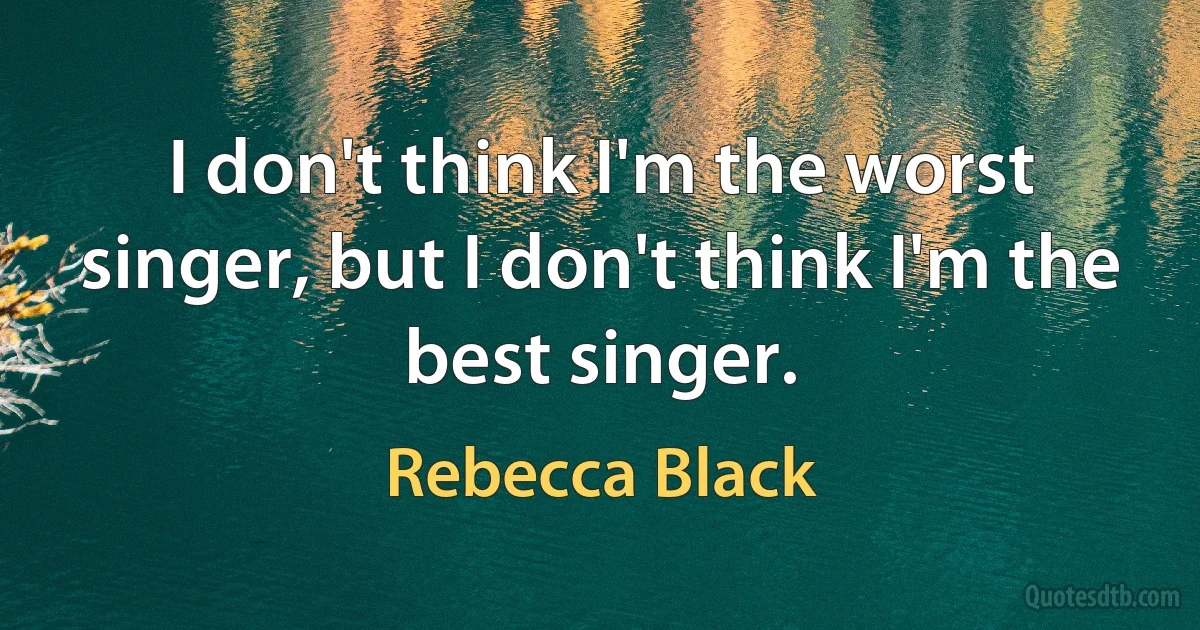 I don't think I'm the worst singer, but I don't think I'm the best singer. (Rebecca Black)