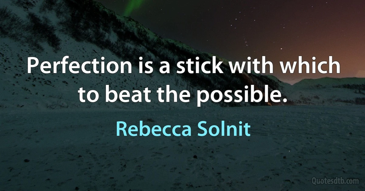 Perfection is a stick with which to beat the possible. (Rebecca Solnit)