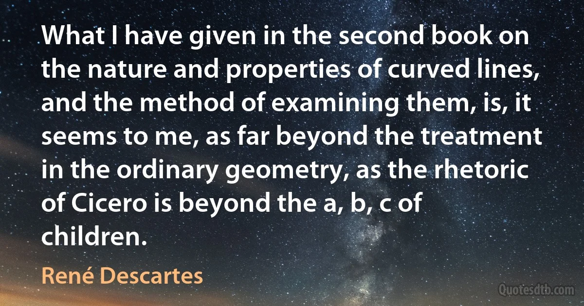 What I have given in the second book on the nature and properties of curved lines, and the method of examining them, is, it seems to me, as far beyond the treatment in the ordinary geometry, as the rhetoric of Cicero is beyond the a, b, c of children. (René Descartes)