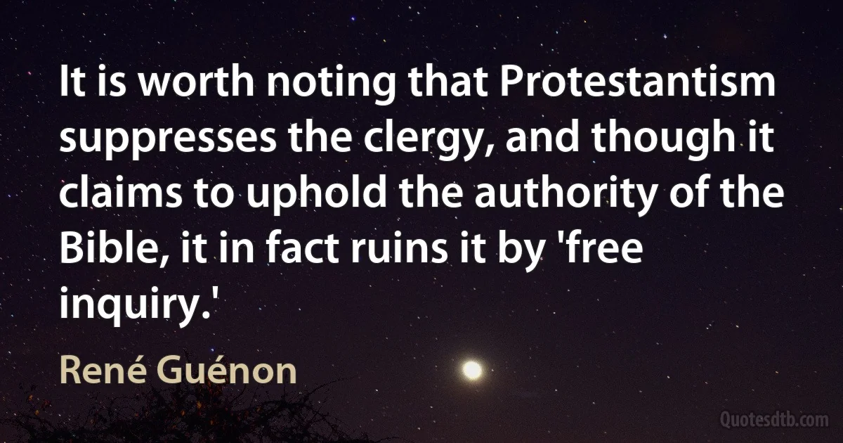 It is worth noting that Protestantism suppresses the clergy, and though it claims to uphold the authority of the Bible, it in fact ruins it by 'free inquiry.' (René Guénon)