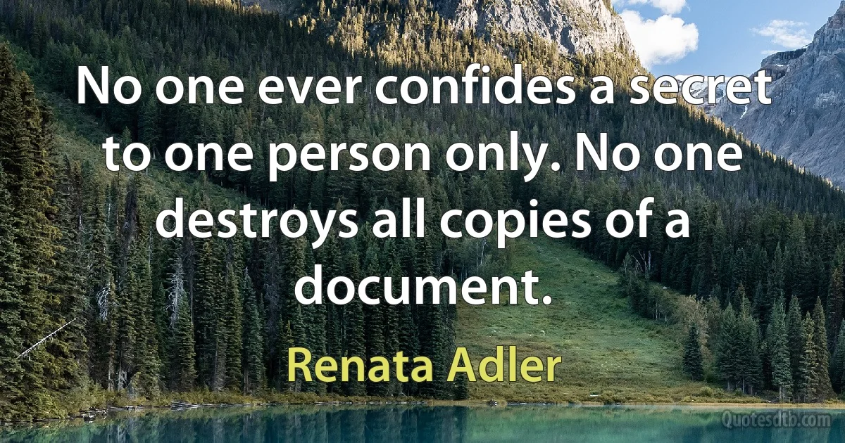 No one ever confides a secret to one person only. No one destroys all copies of a document. (Renata Adler)