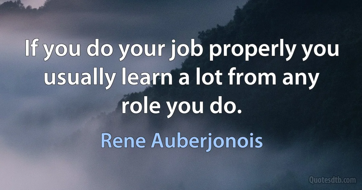 If you do your job properly you usually learn a lot from any role you do. (Rene Auberjonois)