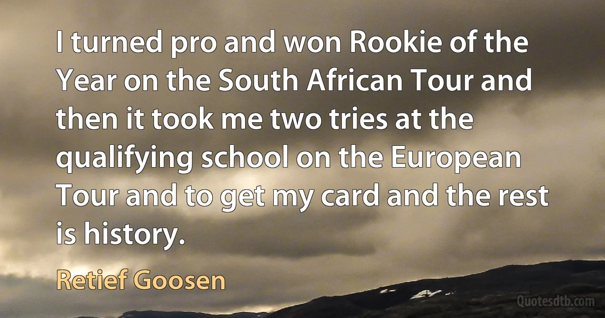 I turned pro and won Rookie of the Year on the South African Tour and then it took me two tries at the qualifying school on the European Tour and to get my card and the rest is history. (Retief Goosen)