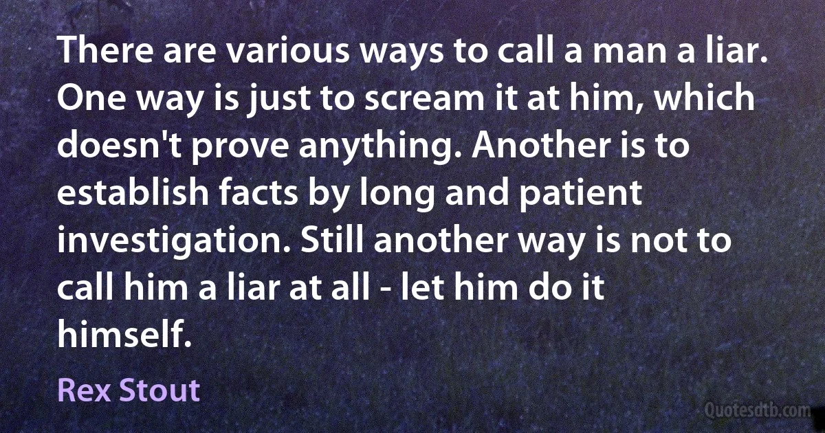 There are various ways to call a man a liar. One way is just to scream it at him, which doesn't prove anything. Another is to establish facts by long and patient investigation. Still another way is not to call him a liar at all - let him do it himself. (Rex Stout)