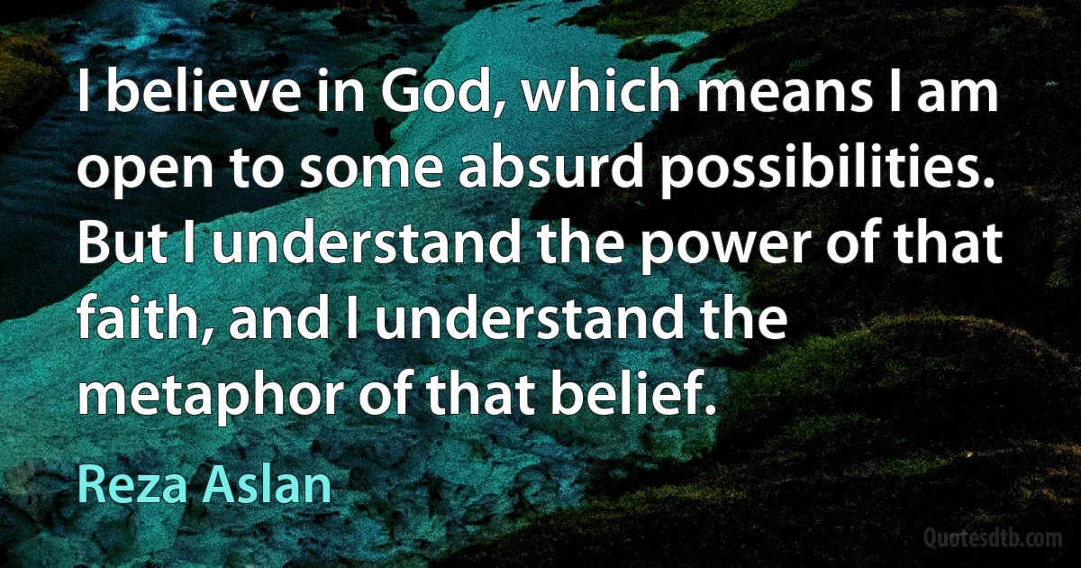 I believe in God, which means I am open to some absurd possibilities. But I understand the power of that faith, and I understand the metaphor of that belief. (Reza Aslan)