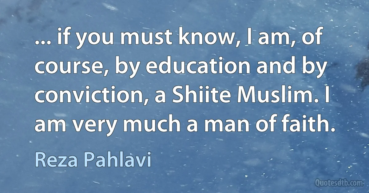 ... if you must know, I am, of course, by education and by conviction, a Shiite Muslim. I am very much a man of faith. (Reza Pahlavi)