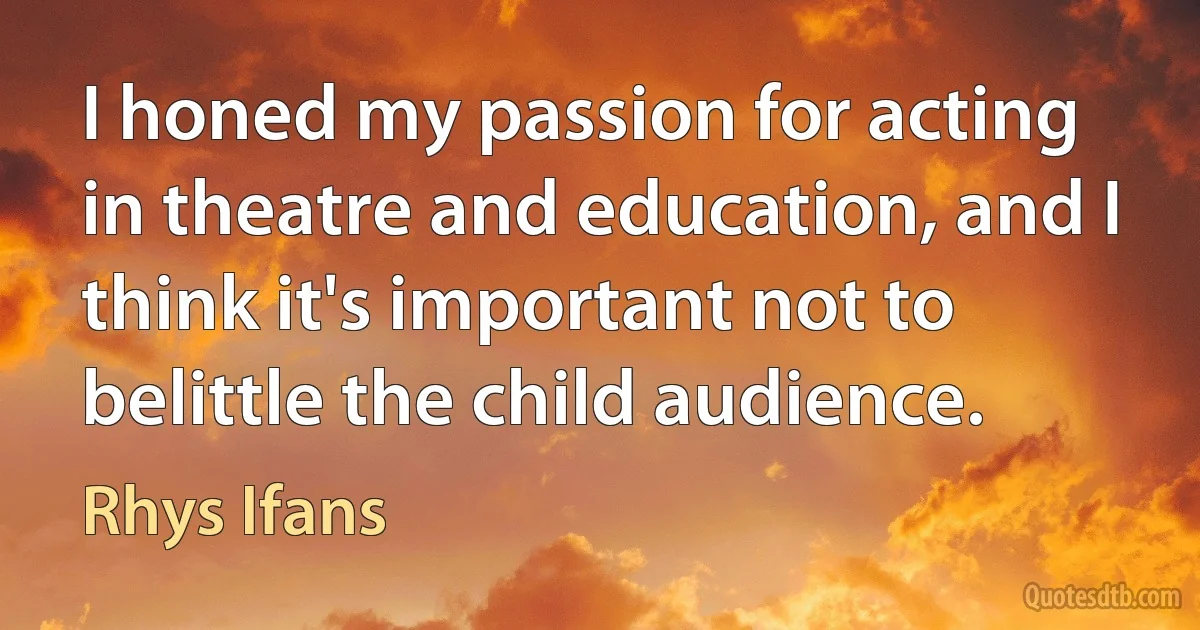 I honed my passion for acting in theatre and education, and I think it's important not to belittle the child audience. (Rhys Ifans)