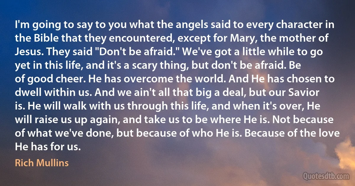 I'm going to say to you what the angels said to every character in the Bible that they encountered, except for Mary, the mother of Jesus. They said "Don't be afraid." We've got a little while to go yet in this life, and it's a scary thing, but don't be afraid. Be of good cheer. He has overcome the world. And He has chosen to dwell within us. And we ain't all that big a deal, but our Savior is. He will walk with us through this life, and when it's over, He will raise us up again, and take us to be where He is. Not because of what we've done, but because of who He is. Because of the love He has for us. (Rich Mullins)