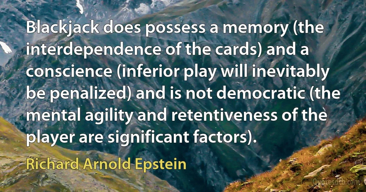 Blackjack does possess a memory (the interdependence of the cards) and a conscience (inferior play will inevitably be penalized) and is not democratic (the mental agility and retentiveness of the player are significant factors). (Richard Arnold Epstein)