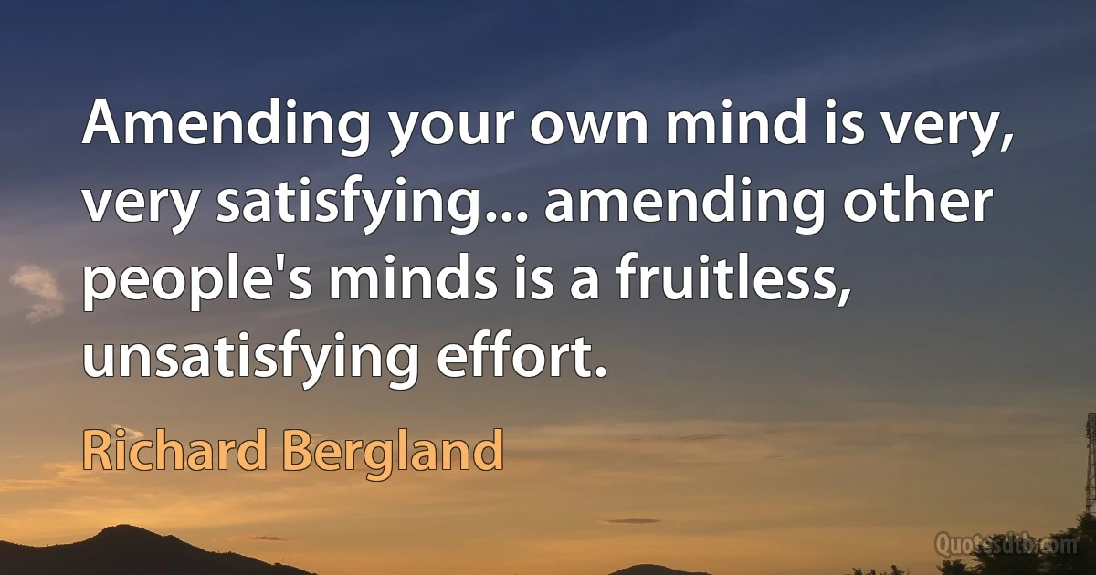 Amending your own mind is very, very satisfying... amending other people's minds is a fruitless, unsatisfying effort. (Richard Bergland)