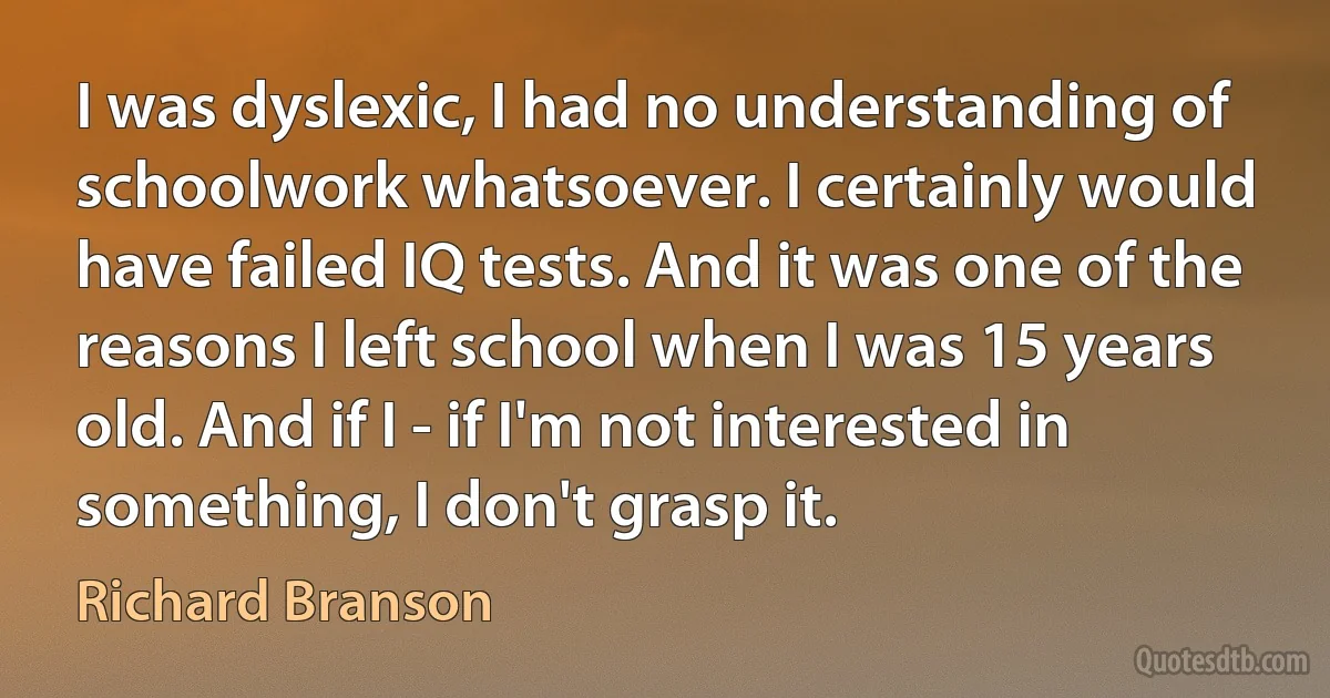 I was dyslexic, I had no understanding of schoolwork whatsoever. I certainly would have failed IQ tests. And it was one of the reasons I left school when I was 15 years old. And if I - if I'm not interested in something, I don't grasp it. (Richard Branson)