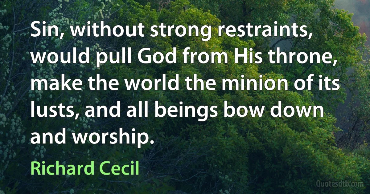 Sin, without strong restraints, would pull God from His throne, make the world the minion of its lusts, and all beings bow down and worship. (Richard Cecil)