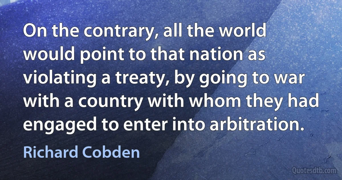 On the contrary, all the world would point to that nation as violating a treaty, by going to war with a country with whom they had engaged to enter into arbitration. (Richard Cobden)