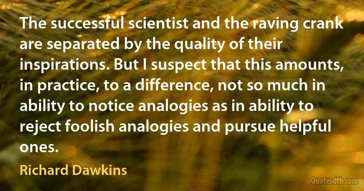 The successful scientist and the raving crank are separated by the quality of their inspirations. But I suspect that this amounts, in practice, to a difference, not so much in ability to notice analogies as in ability to reject foolish analogies and pursue helpful ones. (Richard Dawkins)