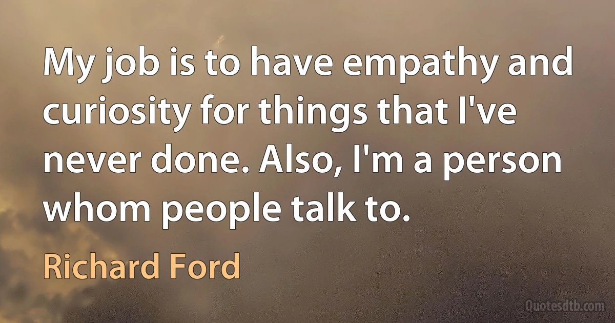 My job is to have empathy and curiosity for things that I've never done. Also, I'm a person whom people talk to. (Richard Ford)