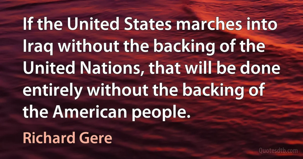 If the United States marches into Iraq without the backing of the United Nations, that will be done entirely without the backing of the American people. (Richard Gere)