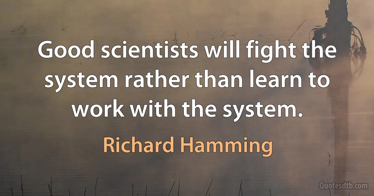 Good scientists will fight the system rather than learn to work with the system. (Richard Hamming)