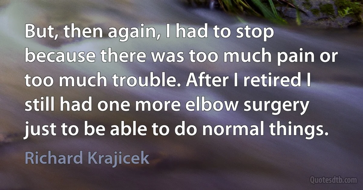 But, then again, I had to stop because there was too much pain or too much trouble. After I retired I still had one more elbow surgery just to be able to do normal things. (Richard Krajicek)