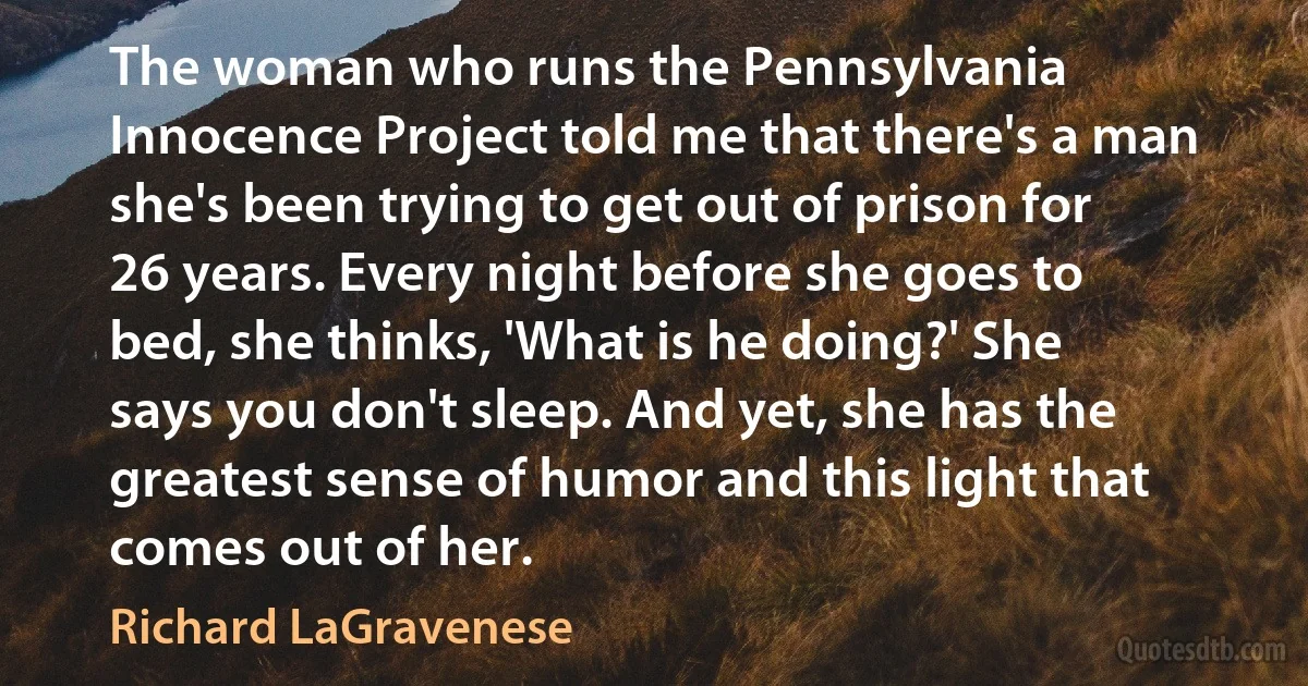 The woman who runs the Pennsylvania Innocence Project told me that there's a man she's been trying to get out of prison for 26 years. Every night before she goes to bed, she thinks, 'What is he doing?' She says you don't sleep. And yet, she has the greatest sense of humor and this light that comes out of her. (Richard LaGravenese)