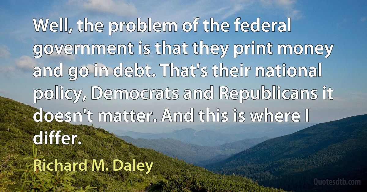 Well, the problem of the federal government is that they print money and go in debt. That's their national policy, Democrats and Republicans it doesn't matter. And this is where I differ. (Richard M. Daley)