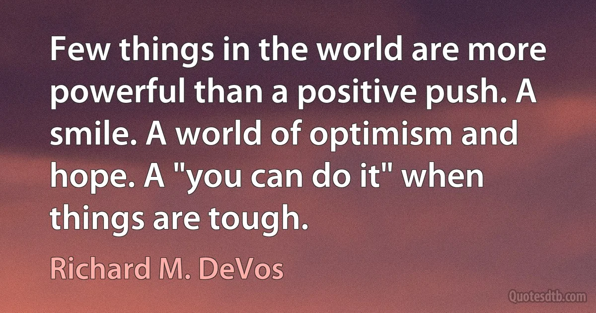 Few things in the world are more powerful than a positive push. A smile. A world of optimism and hope. A "you can do it" when things are tough. (Richard M. DeVos)