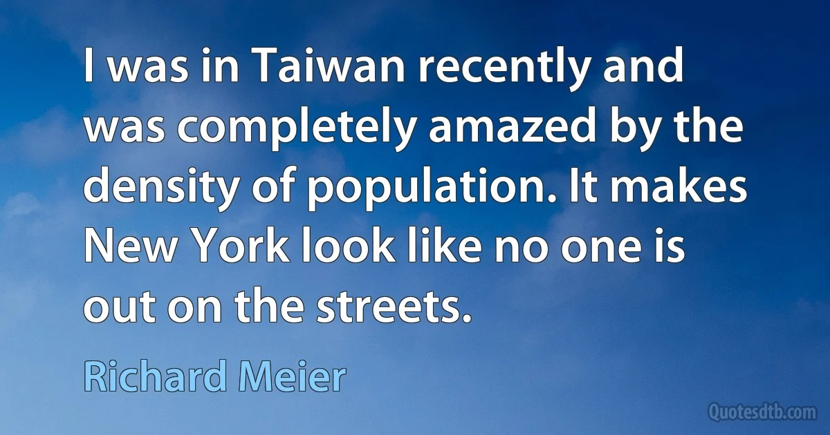 I was in Taiwan recently and was completely amazed by the density of population. It makes New York look like no one is out on the streets. (Richard Meier)