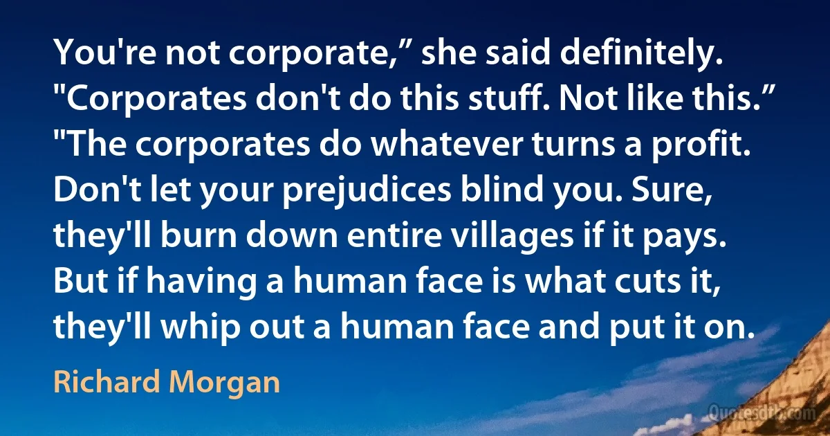 You're not corporate,” she said definitely. "Corporates don't do this stuff. Not like this.”
"The corporates do whatever turns a profit. Don't let your prejudices blind you. Sure, they'll burn down entire villages if it pays. But if having a human face is what cuts it, they'll whip out a human face and put it on. (Richard Morgan)