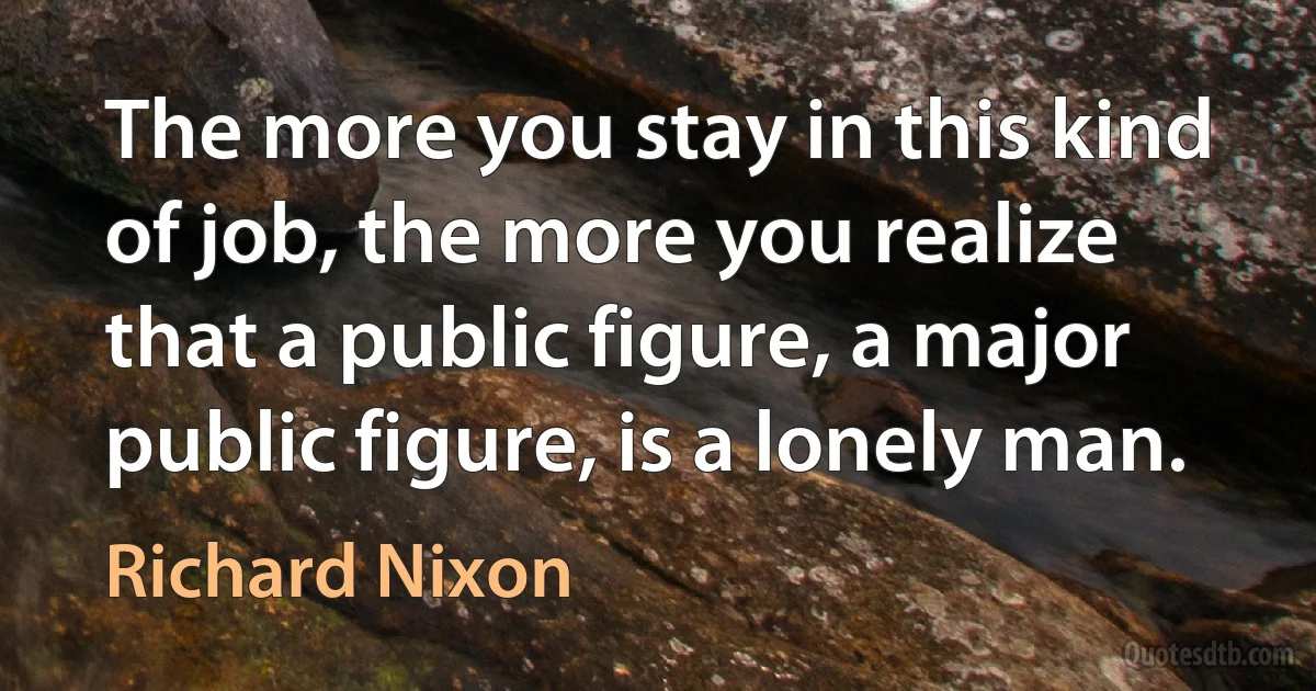 The more you stay in this kind of job, the more you realize that a public figure, a major public figure, is a lonely man. (Richard Nixon)