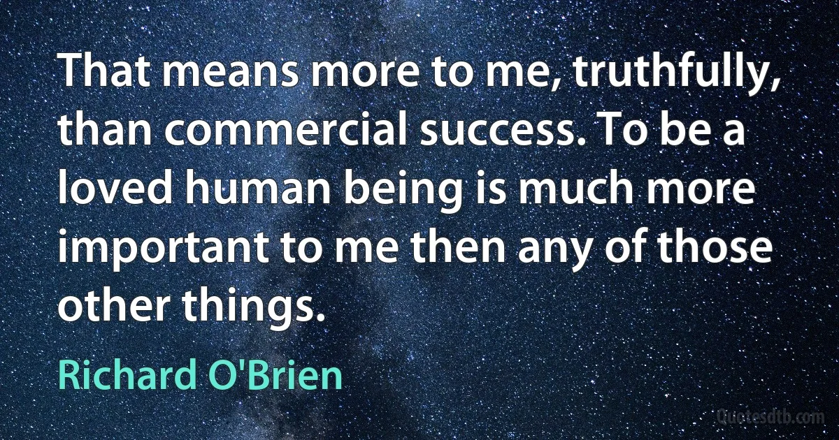 That means more to me, truthfully, than commercial success. To be a loved human being is much more important to me then any of those other things. (Richard O'Brien)